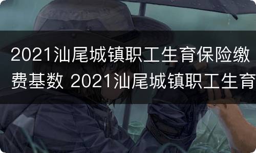 2021汕尾城镇职工生育保险缴费基数 2021汕尾城镇职工生育保险缴费基数