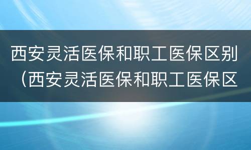 西安灵活医保和职工医保区别（西安灵活医保和职工医保区别是什么）