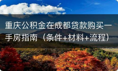 重庆公积金在成都贷款购买一手房指南（条件+材料+流程）