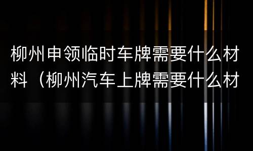 柳州申领临时车牌需要什么材料（柳州汽车上牌需要什么材料）