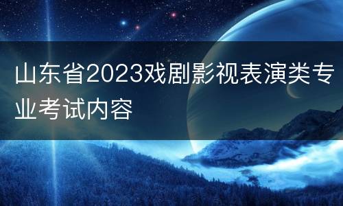 山东省2023戏剧影视表演类专业考试内容