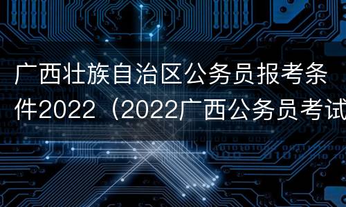 广西壮族自治区公务员报考条件2022（2022广西公务员考试省考报名时间）