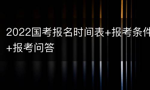 2022国考报名时间表+报考条件+报考问答