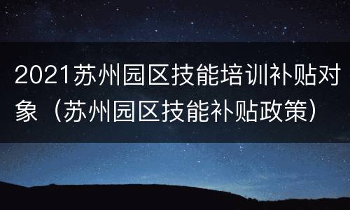 2021苏州园区技能培训补贴对象（苏州园区技能补贴政策）