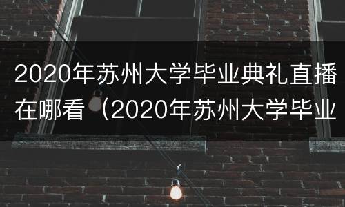 2020年苏州大学毕业典礼直播在哪看（2020年苏州大学毕业典礼直播在哪看呀）