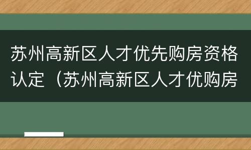 苏州高新区人才优先购房资格认定（苏州高新区人才优购房政策）