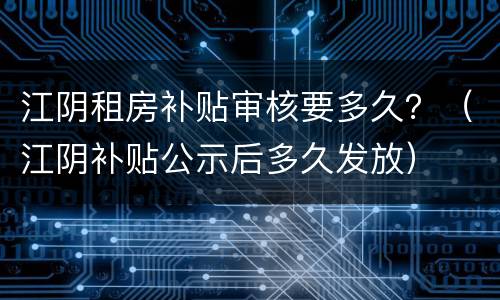 江阴租房补贴审核要多久？（江阴补贴公示后多久发放）