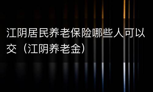 江阴居民养老保险哪些人可以交（江阴养老金）
