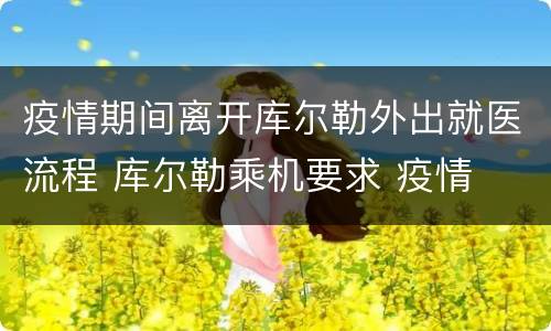 疫情期间离开库尔勒外出就医流程 库尔勒乘机要求 疫情