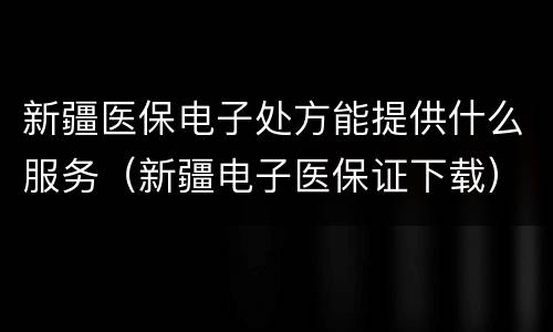 新疆医保电子处方能提供什么服务（新疆电子医保证下载）