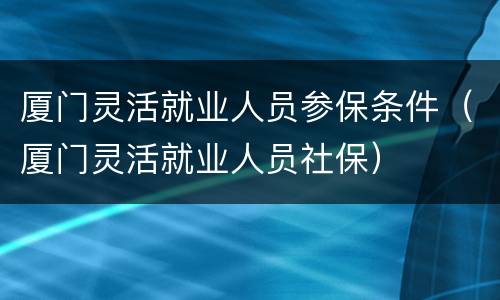 厦门灵活就业人员参保条件（厦门灵活就业人员社保）