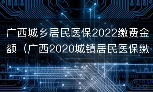 广西城乡居民医保2022缴费金额（广西2020城镇居民医保缴费）