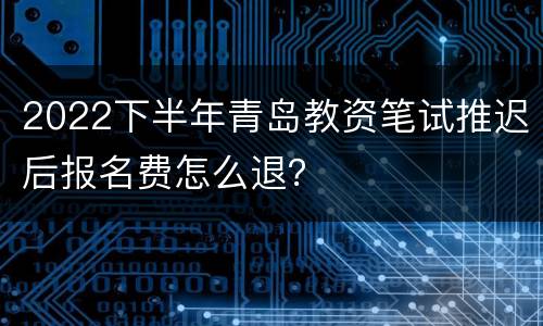 2022下半年青岛教资笔试推迟后报名费怎么退？