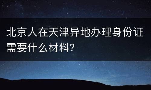 北京人在天津异地办理身份证需要什么材料？