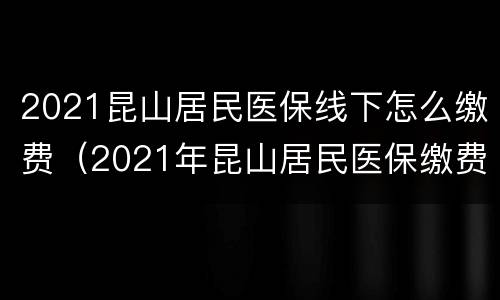 2021昆山居民医保线下怎么缴费（2021年昆山居民医保缴费多少）