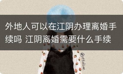 外地人可以在江阴办理离婚手续吗 江阴离婚需要什么手续