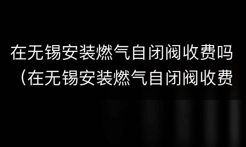在无锡安装燃气自闭阀收费吗（在无锡安装燃气自闭阀收费吗多少钱）