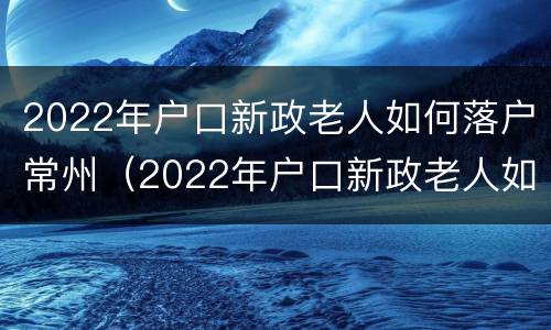2022年户口新政老人如何落户常州（2022年户口新政老人如何落户常州市）
