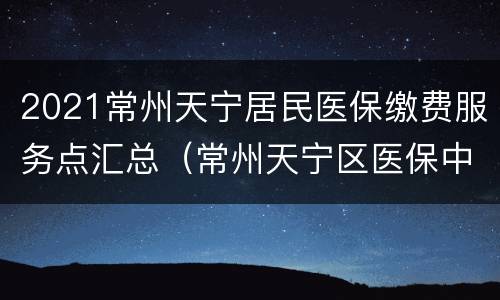 2021常州天宁居民医保缴费服务点汇总（常州天宁区医保中心客服电话）