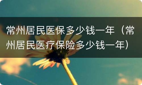 常州居民医保多少钱一年（常州居民医疗保险多少钱一年）
