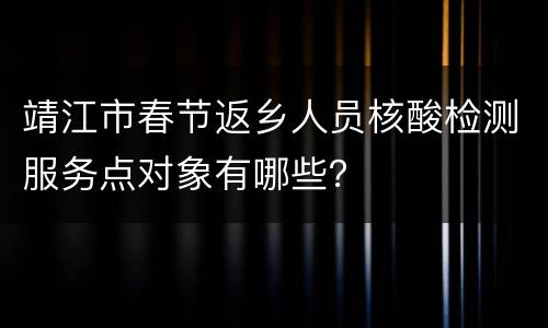 靖江市春节返乡人员核酸检测服务点对象有哪些？