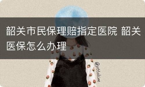 韶关市民保理赔指定医院 韶关医保怎么办理