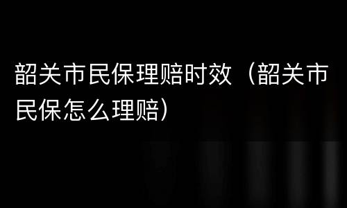 韶关市民保理赔时效（韶关市民保怎么理赔）