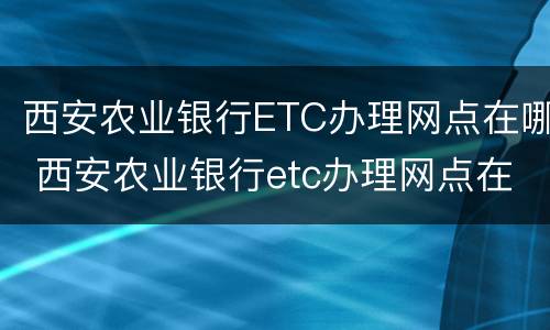 西安农业银行ETC办理网点在哪 西安农业银行etc办理网点在哪里