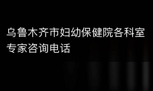 乌鲁木齐市妇幼保健院各科室专家咨询电话