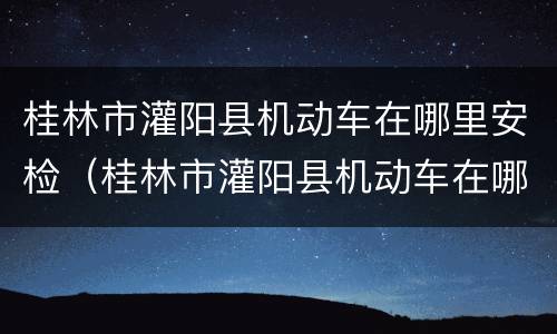 桂林市灌阳县机动车在哪里安检（桂林市灌阳县机动车在哪里安检呀）