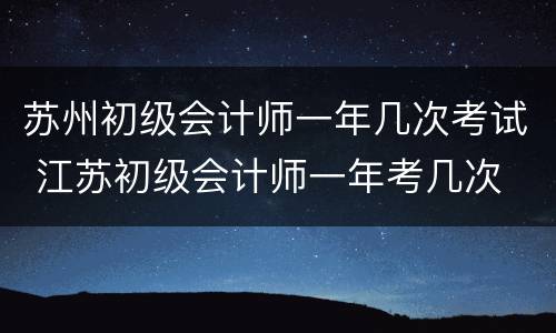 苏州初级会计师一年几次考试 江苏初级会计师一年考几次