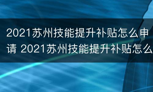 2021苏州技能提升补贴怎么申请 2021苏州技能提升补贴怎么申请的