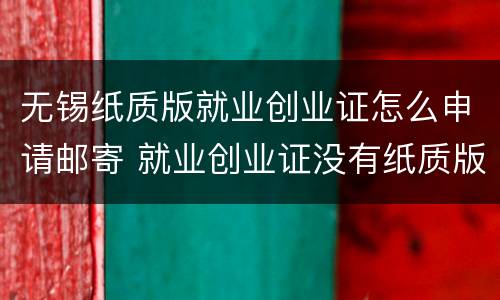 无锡纸质版就业创业证怎么申请邮寄 就业创业证没有纸质版