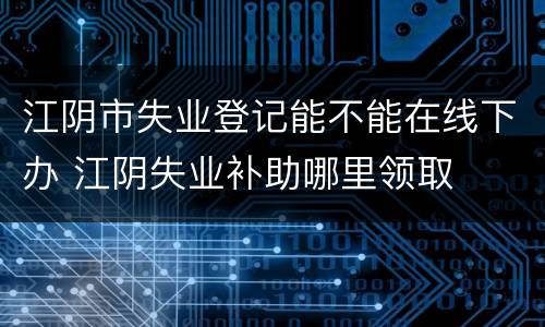 江阴市失业登记能不能在线下办 江阴失业补助哪里领取