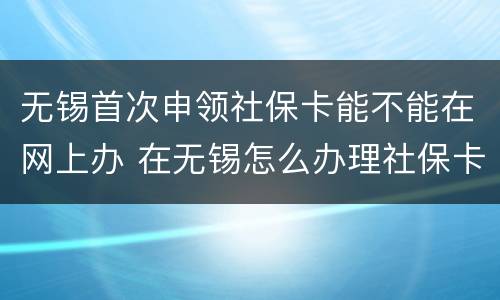 无锡首次申领社保卡能不能在网上办 在无锡怎么办理社保卡