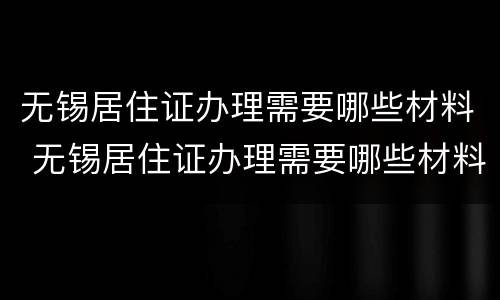 无锡居住证办理需要哪些材料 无锡居住证办理需要哪些材料和手续