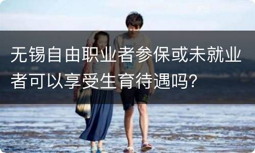 无锡自由职业者参保或未就业者可以享受生育待遇吗？