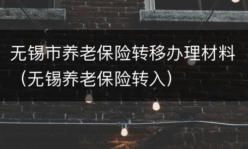 无锡市养老保险转移办理材料（无锡养老保险转入）