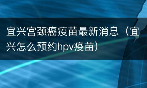 宜兴宫颈癌疫苗最新消息（宜兴怎么预约hpv疫苗）