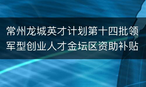 常州龙城英才计划第十四批领军型创业人才金坛区资助补贴政策
