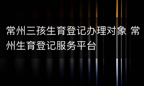 常州三孩生育登记办理对象 常州生育登记服务平台
