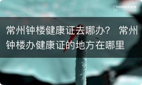常州钟楼健康证去哪办？ 常州钟楼办健康证的地方在哪里