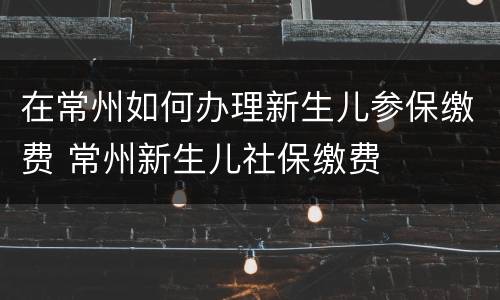 在常州如何办理新生儿参保缴费 常州新生儿社保缴费