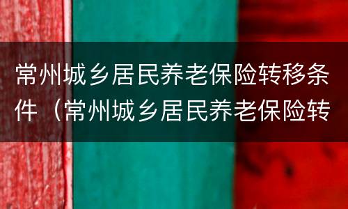 常州城乡居民养老保险转移条件（常州城乡居民养老保险转移条件有哪些）