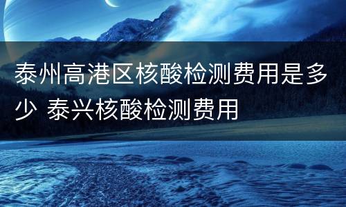 泰州高港区核酸检测费用是多少 泰兴核酸检测费用