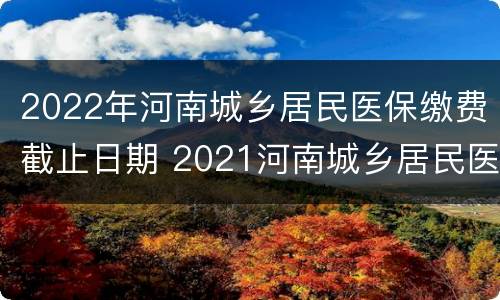 2022年河南城乡居民医保缴费截止日期 2021河南城乡居民医保缴费截止时间