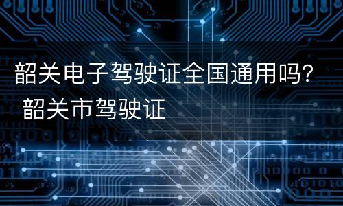 韶关电子驾驶证全国通用吗？ 韶关市驾驶证