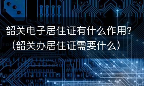 韶关电子居住证有什么作用？（韶关办居住证需要什么）