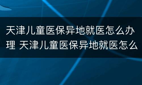 天津儿童医保异地就医怎么办理 天津儿童医保异地就医怎么办理备案