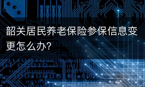 韶关居民养老保险参保信息变更怎么办？
